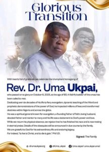 Renowned Evangelist Rev. Dr. Uma Ukpai Dies at 80 2 In a solemn announcement, the family of Rev. Dr. Uma Ukpai, one of Nigeria’s most distinguished evangelists, has confirmed that he passed away on October 6, 2025, at the age of 80.In a statement titled “Glorious Transition,” the Ukpai family described him as “a faithful soldier of the cross” who devoted more than six decades to fiery evangelism, dynamic teaching, and prophetic ministry that touched millions across Nigeria and beyond. In a solemn announcement, the family of Rev. Dr. Uma Ukpai, one of Nigeria’s most distinguished evangelists, has confirmed that he passed away on October 6, 2025, at the age of 80.In a statement titled “Glorious Transition,” the Ukpai family described him as “a faithful soldier of the cross” who devoted more than six decades to fiery evangelism, dynamic teaching, and prophetic ministry that touched millions across Nigeria and beyond. IMG 20251014 WA0005